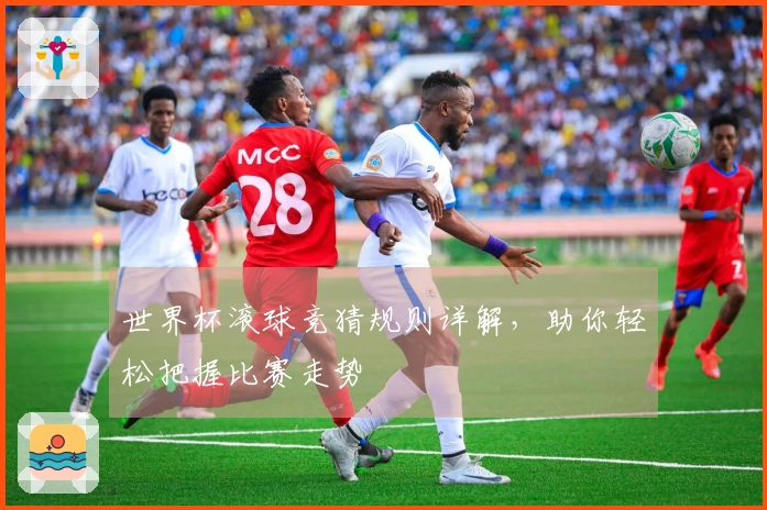 世界杯滚球竞猜规则详解，助你轻松把握比赛走势